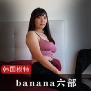 棒子国神颜网红模特（banana）私拍一对一教育六部合集